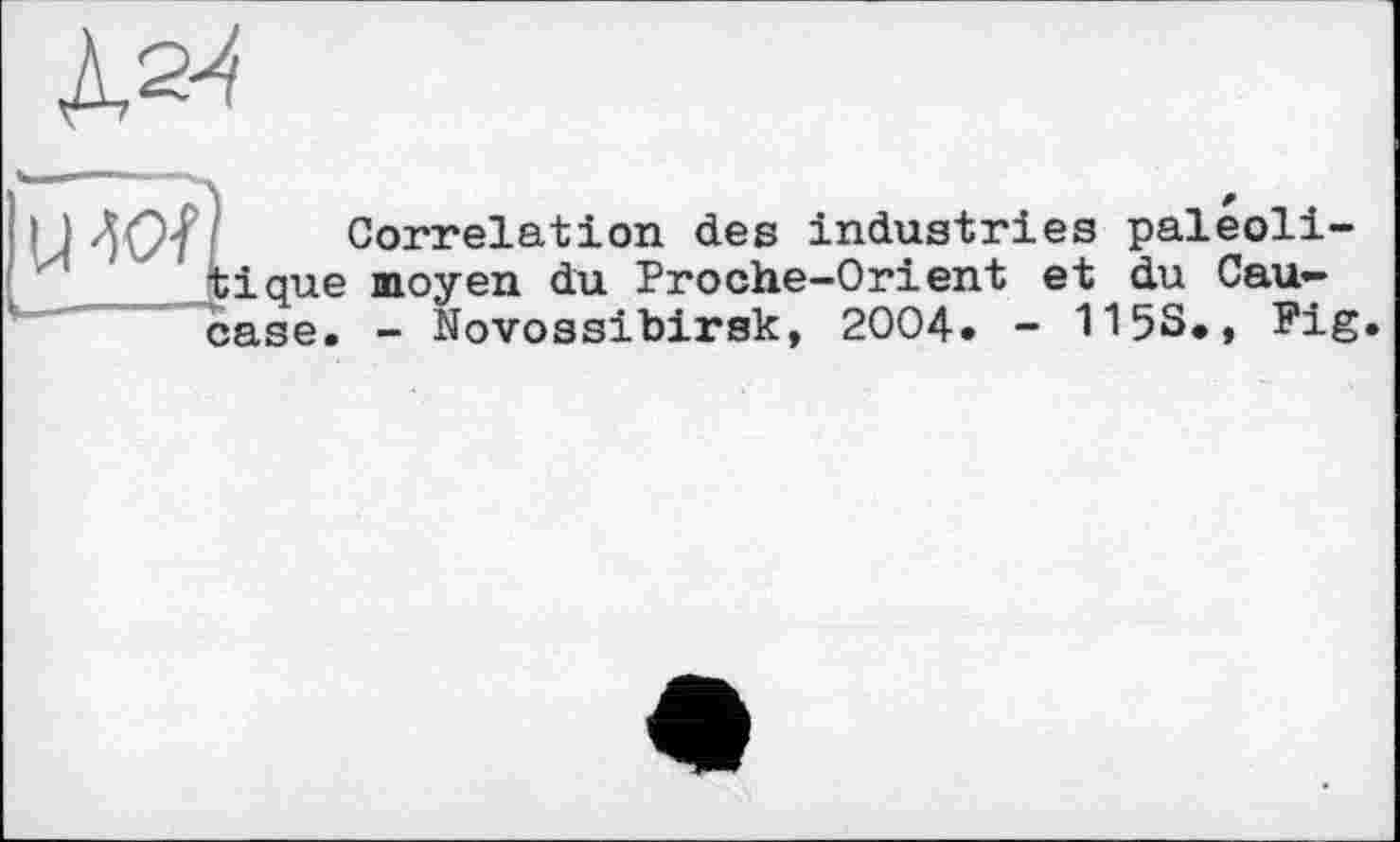 ﻿№
U-ÏOf
Correlation des industries paleoli-tique moyen du Proche-Orient et du Caucase. - Novossibirsk, 2004. - 115S., Fig